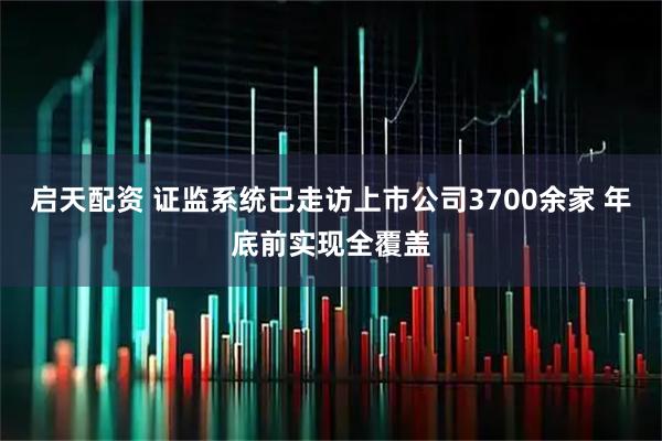 启天配资 证监系统已走访上市公司3700余家 年底前实现全覆盖