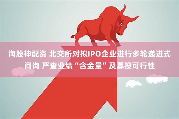 淘股神配资 北交所对拟IPO企业进行多轮递进式问询 严查业绩“含金量”及募投可行性