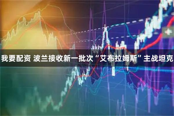 我要配资 波兰接收新一批次“艾布拉姆斯”主战坦克