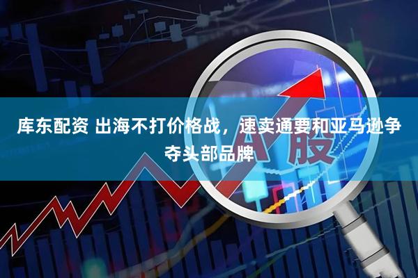 库东配资 出海不打价格战，速卖通要和亚马逊争夺头部品牌