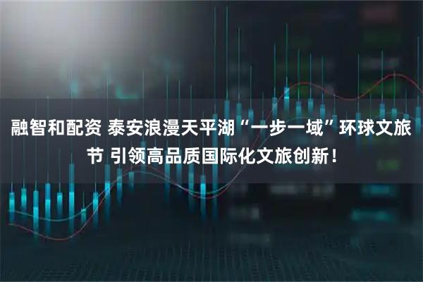 融智和配资 泰安浪漫天平湖“一步一域”环球文旅节 引领高品质国际化文旅创新！