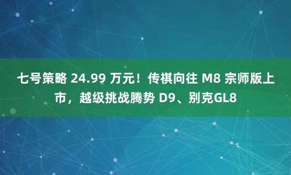 七号策略 24.99 万元！传祺向往 M8 宗师版上市，越级挑战腾势 D9、别克GL8
