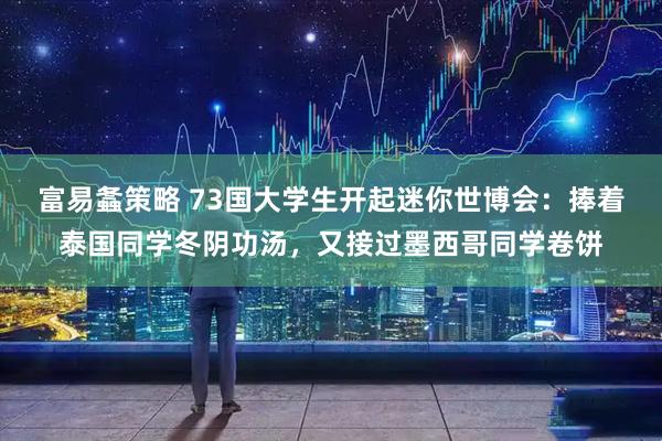 富易螽策略 73国大学生开起迷你世博会：捧着泰国同学冬阴功汤，又接过墨西哥同学卷饼