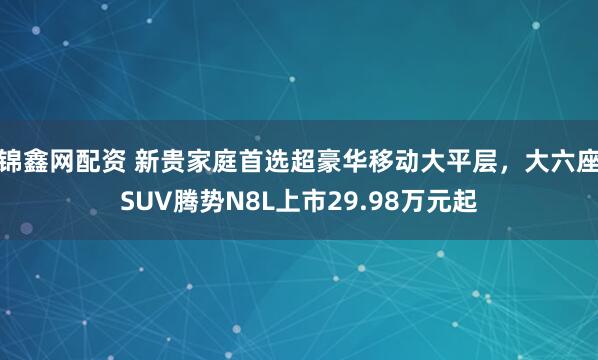 锦鑫网配资 新贵家庭首选超豪华移动大平层，大六座SUV腾势N8L上市29.98万元起