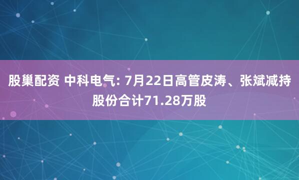 股巢配资 中科电气: 7月22日高管皮涛、张斌减持股份合计71.28万股