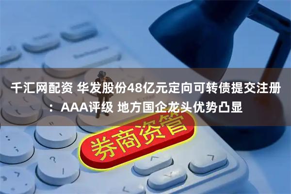 千汇网配资 华发股份48亿元定向可转债提交注册：AAA评级 地方国企龙头优势凸显