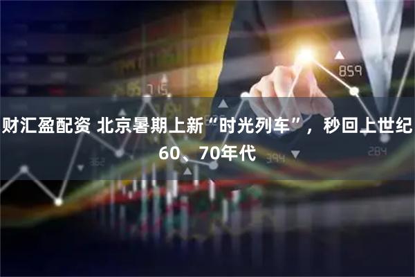 财汇盈配资 北京暑期上新“时光列车”，秒回上世纪60、70年代