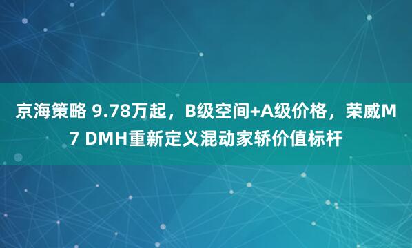 京海策略 9.78万起，B级空间+A级价格，荣威M7 DMH重新定义混动家轿价值标杆