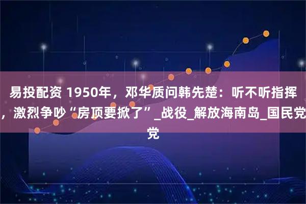 易投配资 1950年，邓华质问韩先楚：听不听指挥，激烈争吵“房顶要掀了”_战役_解放海南岛_国民党