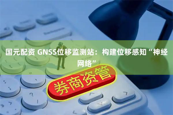 国元配资 GNSS位移监测站：构建位移感知“神经网络”