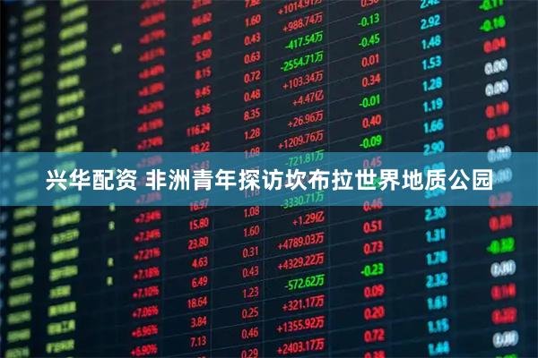 兴华配资 非洲青年探访坎布拉世界地质公园