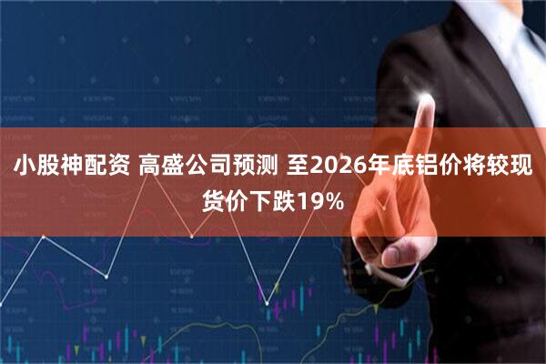 小股神配资 高盛公司预测 至2026年底铝价将较现货价下跌19%